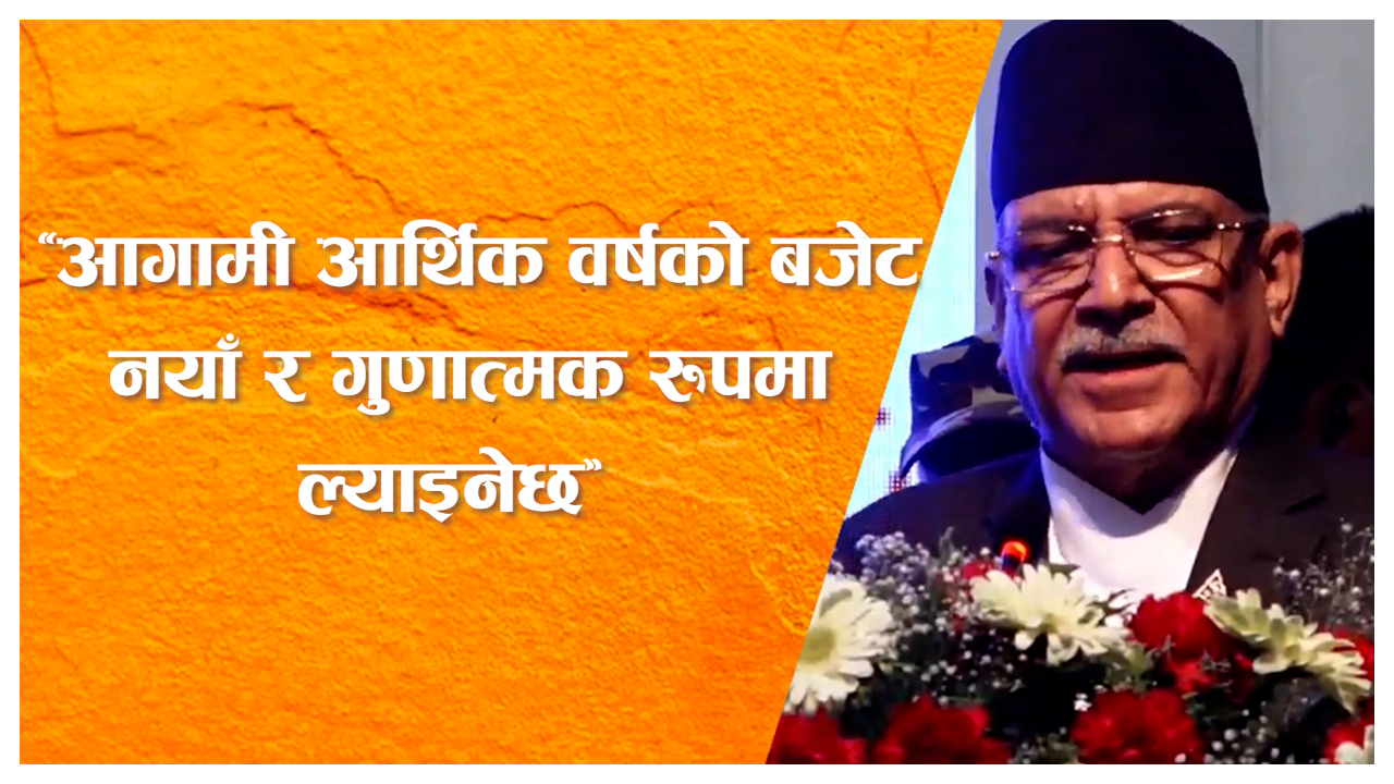 आगामी आर्थिक वर्षको बजेट नयाँ र गुणात्मक रुपमा ल्याइनेछः प्रधानमन्त्री दाहाल